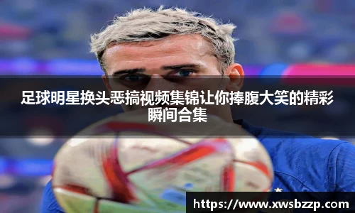 足球明星换头恶搞视频集锦让你捧腹大笑的精彩瞬间合集